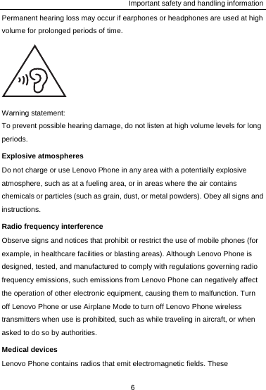 Important safety and handling information Permanent hearing loss may occur if earphones or headphones are used at high volume for prolonged periods of time.  Warning statement: To prevent possible hearing damage, do not listen at high volume levels for long periods. Explosive atmospheres Do not charge or use Lenovo Phone in any area with a potentially explosive atmosphere, such as at a fueling area, or in areas where the air contains chemicals or particles (such as grain, dust, or metal powders). Obey all signs and instructions. Radio frequency interference Observe signs and notices that prohibit or restrict the use of mobile phones (for example, in healthcare facilities or blasting areas). Although Lenovo Phone is designed, tested, and manufactured to comply with regulations governing radio frequency emissions, such emissions from Lenovo Phone can negatively affect the operation of other electronic equipment, causing them to malfunction. Turn off Lenovo Phone or use Airplane Mode to turn off Lenovo Phone wireless transmitters when use is prohibited, such as while traveling in aircraft, or when asked to do so by authorities. Medical devices Lenovo Phone contains radios that emit electromagnetic fields. These 6  