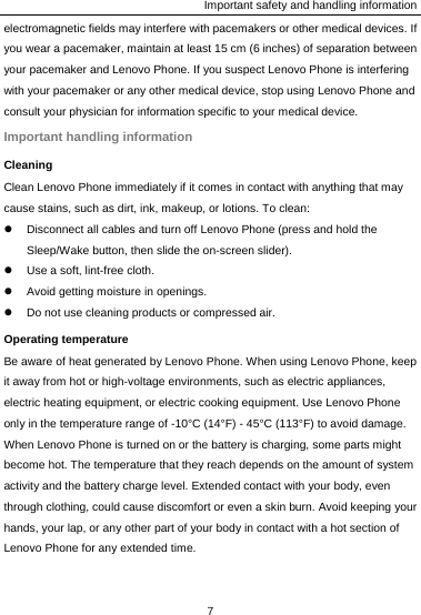 Important safety and handling information 7  electromagnetic fields may interfere with pacemakers or other medical devices. If you wear a pacemaker, maintain at least 15 cm (6 inches) of separation between your pacemaker and Lenovo Phone. If you suspect Lenovo Phone is interfering with your pacemaker or any other medical device, stop using Lenovo Phone and consult your physician for information specific to your medical device. Important handling information Cleaning Clean Lenovo Phone immediately if it comes in contact with anything that may cause stains, such as dirt, ink, makeup, or lotions. To clean: z  Disconnect all cables and turn off Lenovo Phone (press and hold the Sleep/Wake button, then slide the on-screen slider). z  Use a soft, lint-free cloth. z  Avoid getting moisture in openings. z  Do not use cleaning products or compressed air. Operating temperature Be aware of heat generated by Lenovo Phone. When using Lenovo Phone, keep it away from hot or high-voltage environments, such as electric appliances, electric heating equipment, or electric cooking equipment. Use Lenovo Phone only in the temperature range of -10°C (14°F) - 45°C (113°F) to avoid damage. When Lenovo Phone is turned on or the battery is charging, some parts might become hot. The temperature that they reach depends on the amount of system activity and the battery charge level. Extended contact with your body, even through clothing, could cause discomfort or even a skin burn. Avoid keeping your hands, your lap, or any other part of your body in contact with a hot section of Lenovo Phone for any extended time. 