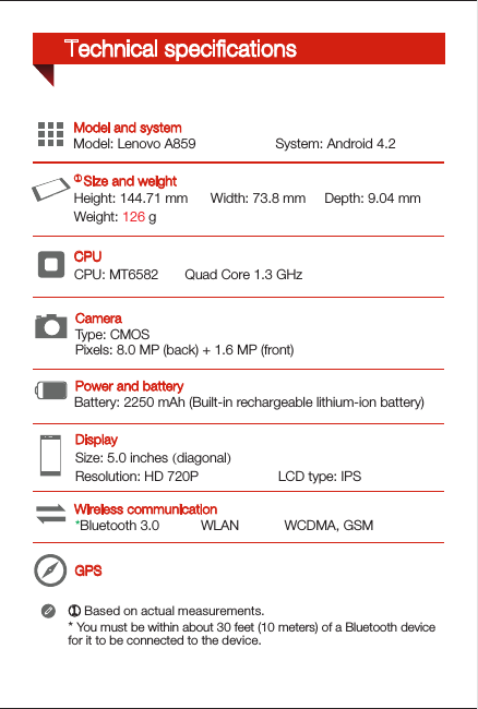 Type: CMOSPixels: 8.0 MP (back) + 1.6 MP (front)GPSHeight: 144.71 mm      Width: 73.8 mm     Depth: 9.04 mmWeight: 126 gCPU: MT6582       Quad Core 1.3 GHzSize: 5.0 inches (diagonal)        Resolution: HD 720P                     LCD type: IPSModel: Lenovo A859                     System: Android 4.2*Bluetooth 3.0           WLAN            WCDMA, GSMBattery: 2250 mAh (Built-in rechargeable lithium-ion battery)Wireless communicationDisplayModel and systemPower and batteryCPU ① Size and weightCamera① Based on actual measurements.* You must be within about 30 feet (10 meters) of a Bluetooth device for it to be connected to the device.Technical speciﬁcations