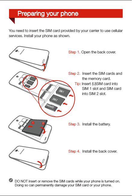 You need to insert the SIM card provided by your carrier to use cellularservices. Install your phone as shown. DO NOT insert or remove the SIM cards while your phone is turned on. Doing so can permanently damage your SIM card or your phone.Step 3.  Install the battery.Step 1. Open the back cover. Step 2.  Insert the SIM cards and             the memory card.      Tip: Insert (U)SIM card into              SIM 1 slot and SIM card              into SIM 2 slot.Step 4.  Install the back cover.312Preparing your phoneSIM 2microSDSIM 1