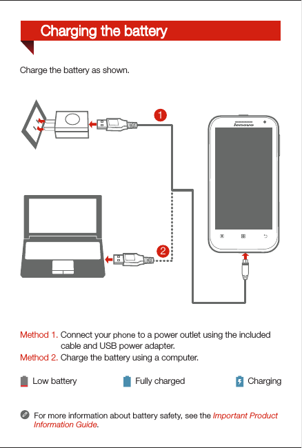 Method 1. Connect your phone to a power outlet using the included                  cable and USB power adapter. Method 2. Charge the battery using a computer.Low battery Fully charged ChargingFor more information about battery safety, see the Important Product Information Guide.21Charge the battery as shown.Charging the battery