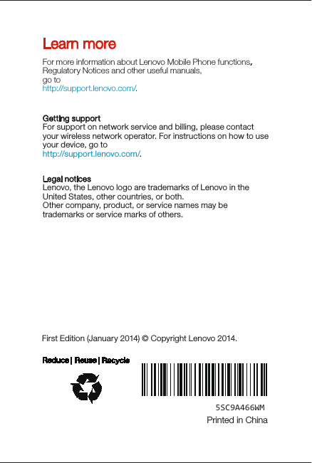 Learn moreLegal noticesLenovo, the Lenovo logo are trademarks of Lenovo in the United States, other countries, or both. Other company, product, or service names may be trademarks or service marks of others. For more information about Lenovo Mobile Phone functions，Regulatory Notices and other useful manuals, go tohttp://support.lenovo.com/. Getting supportFor support on network service and billing, please contact your wireless network operator. For instructions on how to use your device, go to http://support.lenovo.com/.First Edition (January 2014) © Copyright Lenovo 2014.5SC9A466WMPrinted in China