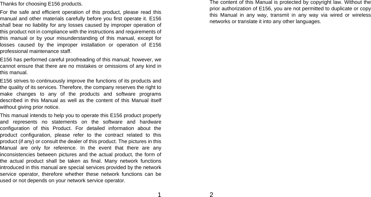   1Thanks for choosing E156 products. For the safe and efficient operation of this product, please read this manual and other materials carefully before you first operate it. E156 shall bear no liability for any losses caused by improper operation of this product not in compliance with the instructions and requirements of this manual or by your misunderstanding of this manual, except for losses caused by the improper installation or operation of E156 professional maintenance staff. E156 has performed careful proofreading of this manual; however, we cannot ensure that there are no mistakes or omissions of any kind in this manual. E156 strives to continuously improve the functions of its products and the quality of its services. Therefore, the company reserves the right to make changes to any of the products and software programs described in this Manual as well as the content of this Manual itself without giving prior notice. This manual intends to help you to operate this E156 product properly and represents no statements on the software and hardware configuration of this Product. For detailed information about the product configuration, please refer to the contract related to this product (if any) or consult the dealer of this product. The pictures in this Manual are only for reference. In the event that there are any inconsistencies between pictures and the actual product, the form of the actual product shall be taken as final. Many network functions introduced in this manual are special services provided by the network service operator, therefore whether these network functions can be used or not depends on your network service operator.   2 The content of this Manual is protected by copyright law. Without the prior authorization of E156, you are not permitted to duplicate or copy this Manual in any way, transmit in any way via wired or wireless networks or translate it into any other languages.
