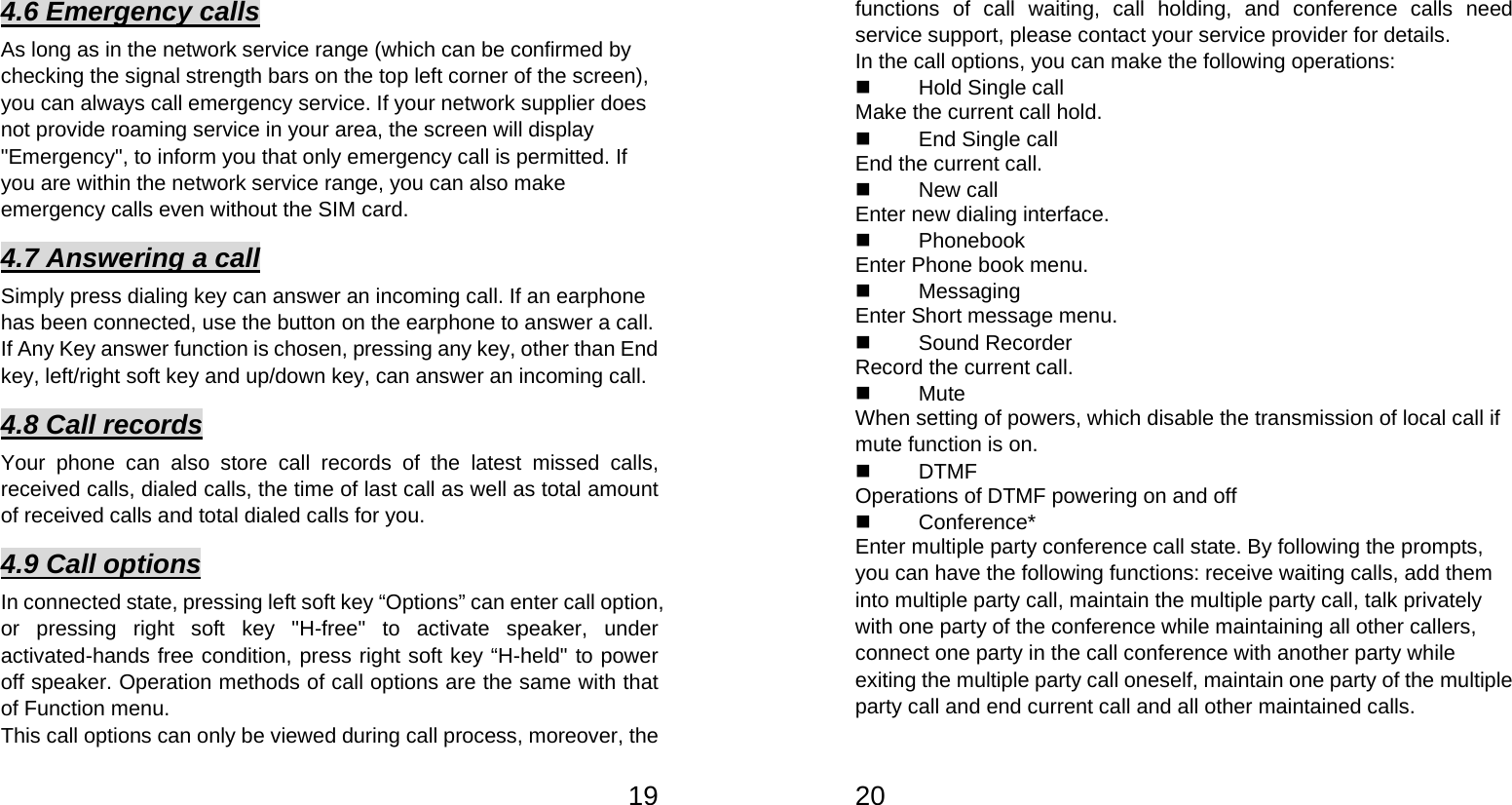   194.6 Emergency calls As long as in the network service range (which can be confirmed by checking the signal strength bars on the top left corner of the screen), you can always call emergency service. If your network supplier does not provide roaming service in your area, the screen will display &quot;Emergency&quot;, to inform you that only emergency call is permitted. If you are within the network service range, you can also make emergency calls even without the SIM card.   4.7 Answering a call Simply press dialing key can answer an incoming call. If an earphone has been connected, use the button on the earphone to answer a call. If Any Key answer function is chosen, pressing any key, other than End key, left/right soft key and up/down key, can answer an incoming call.   4.8 Call records Your phone can also store call records of the latest missed calls, received calls, dialed calls, the time of last call as well as total amount of received calls and total dialed calls for you.   4.9 Call options In connected state, pressing left soft key “Options” can enter call option, or pressing right soft key &quot;H-free&quot; to activate speaker, under activated-hands free condition, press right soft key “H-held&quot; to power off speaker. Operation methods of call options are the same with that of Function menu.   This call options can only be viewed during call process, moreover, the   20functions of call waiting, call holding, and conference calls need service support, please contact your service provider for details.   In the call options, you can make the following operations:    Hold Single call Make the current call hold.     End Single call End the current call.    New call Enter new dialing interface.    Phonebook Enter Phone book menu.    Messaging  Enter Short message menu.    Sound Recorder Record the current call.    Mute When setting of powers, which disable the transmission of local call if mute function is on.    DTMF Operations of DTMF powering on and off    Conference* Enter multiple party conference call state. By following the prompts, you can have the following functions: receive waiting calls, add them into multiple party call, maintain the multiple party call, talk privately with one party of the conference while maintaining all other callers, connect one party in the call conference with another party while exiting the multiple party call oneself, maintain one party of the multiple party call and end current call and all other maintained calls.   