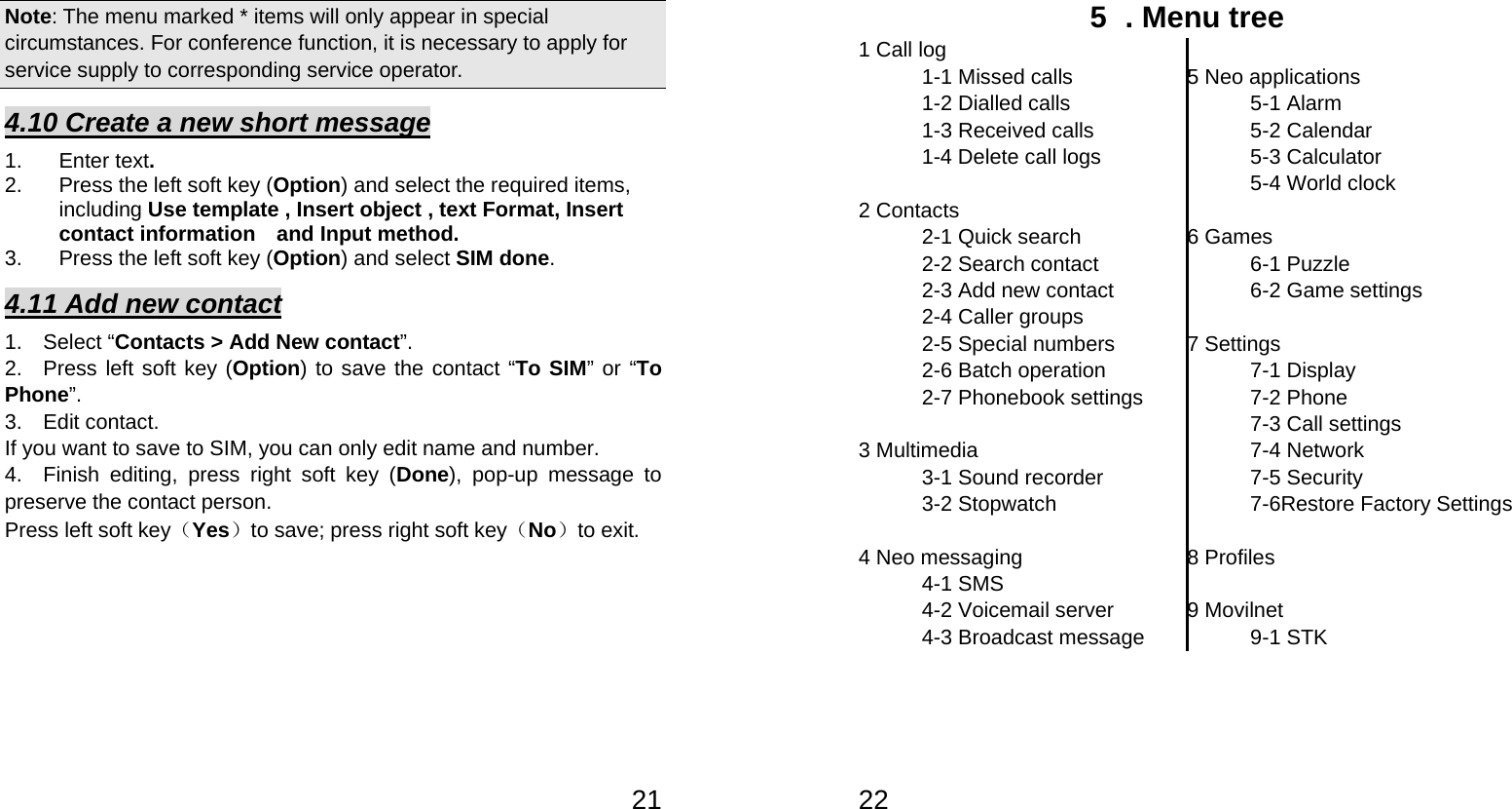   21Note: The menu marked * items will only appear in special circumstances. For conference function, it is necessary to apply for service supply to corresponding service operator.   4.10 Create a new short message 1. Enter text. 2.  Press the left soft key (Option) and select the required items, including Use template , Insert object , text Format, Insert contact information  and Input method. 3. Press the left soft key (Option) and select SIM done. 4.11 Add new contact 1.  Select “Contacts &gt; Add New contact”. 2.  Press left soft key (Option) to save the contact “To SIM” or “To Phone”.  3.  Edit contact.  If you want to save to SIM, you can only edit name and number. 4.  Finish editing, press right soft key (Done), pop-up message to preserve the contact person. Press left soft key（Yes）to save; press right soft key（No）to exit.   225  . Menu tree 1 Call log 1-1 Missed calls 1-2 Dialled calls 1-3 Received calls 1-4 Delete call logs  2 Contacts 2-1 Quick search 2-2 Search contact 2-3 Add new contact 2-4 Caller groups 2-5 Special numbers 2-6 Batch operation 2-7 Phonebook settings  3 Multimedia 3-1 Sound recorder 3-2 Stopwatch  4 Neo messaging 4-1 SMS 4-2 Voicemail server 4-3 Broadcast message  5 Neo applications  5-1 Alarm  5-2 Calendar 5-3 Calculator 5-4 World clock  6 Games  6-1 Puzzle  6-2 Game settings  7 Settings 7-1 Display   7-2 Phone   7-3 Call settings 7-4 Network 7-5 Security 7-6Restore Factory Settings  8 Profiles  9 Movilnet 9-1 STK 