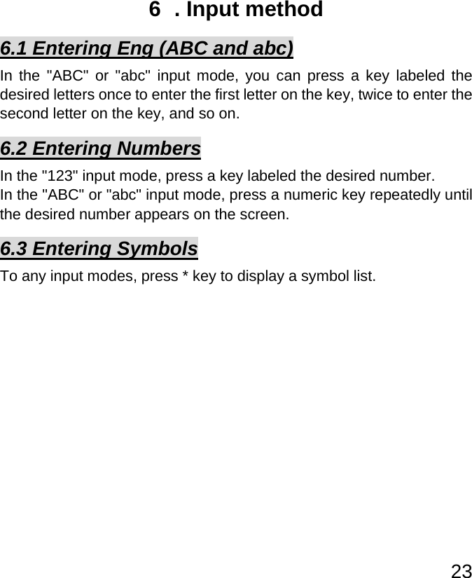   236  . Input method 6.1 Entering Eng (ABC and abc) In the &quot;ABC&quot; or &quot;abc&quot; input mode, you can press a key labeled the desired letters once to enter the first letter on the key, twice to enter the second letter on the key, and so on. 6.2 Entering Numbers In the &quot;123&quot; input mode, press a key labeled the desired number. In the &quot;ABC&quot; or &quot;abc&quot; input mode, press a numeric key repeatedly until the desired number appears on the screen. 6.3 Entering Symbols To any input modes, press * key to display a symbol list.           