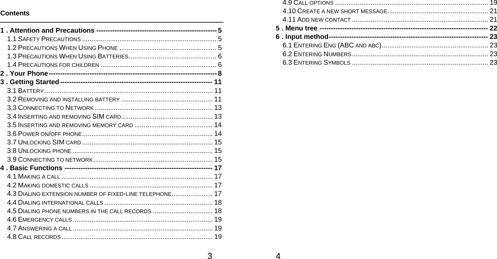   3 Contents  1 . Attention and Precautions ----------------------------------------------------- 5 1.1 SAFETY PRECAUTIONS ........................................................................ 5 1.2 PRECAUTIONS WHEN USING PHONE .................................................... 5 1.3 PRECAUTIONS WHEN USING BATTERIES ...............................................  6 1.4 PRECAUTIONS FOR CHILDREN .............................................................. 6 2 . Your Phone -------------------------------------------------------------------------- 8 3 . Getting Started ------------------------------------------------------------------- 11 3.1 BATTERY .......................................................................................... 11 3.2 REMOVING AND INSTALLING BATTERY ................................................. 11 3.3 CONNECTING TO NETWORK ............................................................... 13 3.4 INSERTING AND REMOVING SIM CARD .................................................  13 3.5 INSERTING AND REMOVING MEMORY CARD .......................................... 14 3.6 POWER ON/OFF PHONE ........................ .................. .................. ..........  14 3.7 UNLOCKING SIM CARD ...................................................................... 15 3.8 UNLOCKING PHONE ........................................................................... 15 3.9 CONNECTING TO NETWORK ................................................................ 15 4 . Basic Functions ----------------------------------------------------------------- 17 4.1 MAKING A CALL ................................................................................. 17 4.2 MAKING DOMESTIC CALLS .................................................................. 17 4.3 DIALING EXTENSION NUMBER OF FIXED-LINE TELEPHONE ...................... 17 4.4 DIALING INTERNATIONAL CALLS .......................................................... 18 4.5 DIALING PHONE NUMBERS IN THE CALL RECORDS ................................ 18 4.6 EMERGENCY CALLS ........................................................................... 19 4.7 ANSWERING A CALL ........................................................................... 19 4.8 CALL RECORDS ................................................................................. 19   4 4.9 CALL OPTIONS .................................................................................. 19 4.10 CREATE A NEW SHORT MESSAGE .......... .............. .............. .............. ..  21 4.11 ADD NEW CONTACT ......................................................................... 21 5 . Menu tree -------------------------------------------------------------------------- 22 6 . Input method ---------------------------------------------------------------------- 23 6.1 ENTERING ENG (ABC AND ABC) .........................................................  23 6.2 ENTERING NUMBERS ......................................................................... 23 6.3 ENTERING SYMBOLS ......................................................................... 23      