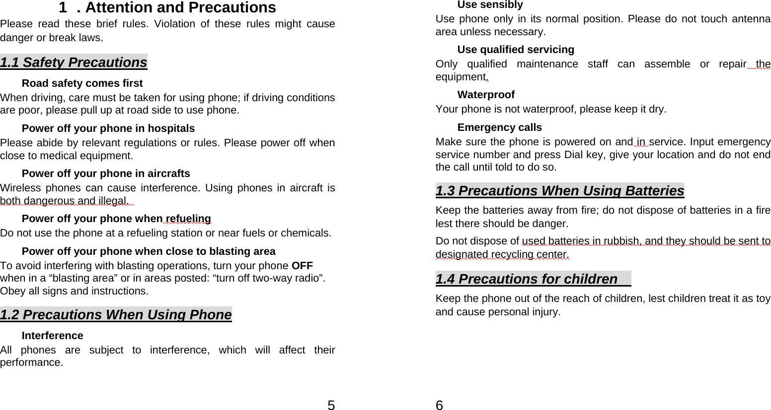   51  . Attention and Precautions  Please read these brief rules. Violation of these rules might cause danger or break laws. 1.1 Safety Precautions Road safety comes first When driving, care must be taken for using phone; if driving conditions are poor, please pull up at road side to use phone.   Power off your phone in hospitals Please abide by relevant regulations or rules. Please power off when close to medical equipment.   Power off your phone in aircrafts   Wireless phones can cause interference. Using phones in aircraft is both dangerous and illegal.    Power off your phone when refueling Do not use the phone at a refueling station or near fuels or chemicals. Power off your phone when close to blasting area To avoid interfering with blasting operations, turn your phone OFF when in a “blasting area” or in areas posted: “turn off two-way radio”. Obey all signs and instructions. 1.2 Precautions When Using Phone Interference All phones are subject to interference, which will affect their performance.   6 Use sensibly Use phone only in its normal position. Please do not touch antenna area unless necessary.   Use qualified servicing Only qualified maintenance staff can assemble or repair the equipment.  Waterproof Your phone is not waterproof, please keep it dry.   Emergency calls Make sure the phone is powered on and in service. Input emergency service number and press Dial key, give your location and do not end the call until told to do so. 1.3 Precautions When Using Batteries Keep the batteries away from fire; do not dispose of batteries in a fire lest there should be danger.       Do not dispose of used batteries in rubbish, and they should be sent to designated recycling center. 1.4 Precautions for children     Keep the phone out of the reach of children, lest children treat it as toy and cause personal injury.  