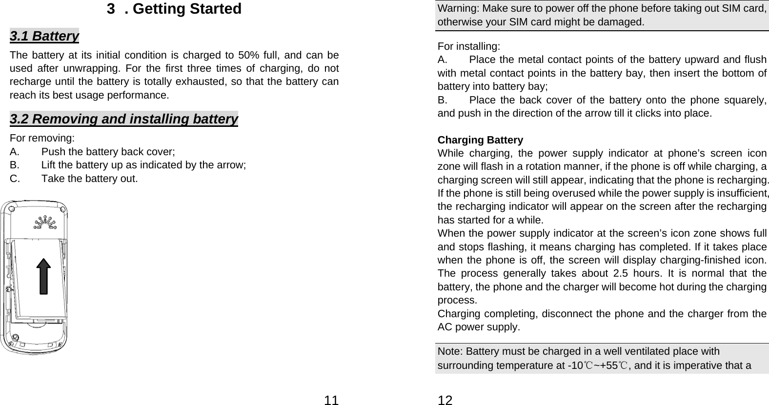   113  . Getting Started 3.1 Battery The battery at its initial condition is charged to 50% full, and can be used after unwrapping. For the first three times of charging, do not recharge until the battery is totally exhausted, so that the battery can reach its best usage performance.   3.2 Removing and installing battery For removing:   A.  Push the battery back cover;   B.  Lift the battery up as indicated by the arrow;   C.  Take the battery out.              12Warning: Make sure to power off the phone before taking out SIM card, otherwise your SIM card might be damaged. For installing:     A.  Place the metal contact points of the battery upward and flush with metal contact points in the battery bay, then insert the bottom of battery into battery bay;   B.  Place the back cover of the battery onto the phone squarely, and push in the direction of the arrow till it clicks into place.    Charging Battery While charging, the power supply indicator at phone’s screen icon zone will flash in a rotation manner, if the phone is off while charging, a charging screen will still appear, indicating that the phone is recharging. If the phone is still being overused while the power supply is insufficient, the recharging indicator will appear on the screen after the recharging has started for a while.   When the power supply indicator at the screen’s icon zone shows full and stops flashing, it means charging has completed. If it takes place when the phone is off, the screen will display charging-finished icon. The process generally takes about 2.5 hours. It is normal that the battery, the phone and the charger will become hot during the charging process.  Charging completing, disconnect the phone and the charger from the AC power supply.   Note: Battery must be charged in a well ventilated place with surrounding temperature at -10℃~+55℃, and it is imperative that a 