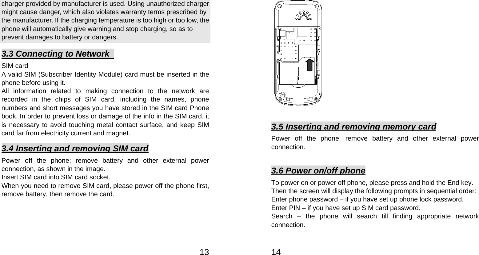   13charger provided by manufacturer is used. Using unauthorized charger might cause danger, which also violates warranty terms prescribed by the manufacturer. If the charging temperature is too high or too low, the phone will automatically give warning and stop charging, so as to prevent damages to battery or dangers.   3.3 Connecting to Network   SIM card A valid SIM (Subscriber Identity Module) card must be inserted in the phone before using it. All information related to making connection to the network are recorded in the chips of SIM card, including the names, phone numbers and short messages you have stored in the SIM card Phone book. In order to prevent loss or damage of the info in the SIM card, it is necessary to avoid touching metal contact surface, and keep SIM card far from electricity current and magnet.     3.4 Inserting and removing SIM card Power off the phone; remove battery and other external power connection, as shown in the image.   Insert SIM card into SIM card socket.   When you need to remove SIM card, please power off the phone first, remove battery, then remove the card.      14   3.5 Inserting and removing memory card Power off the phone; remove battery and other external power connection.    3.6 Power on/off phone To power on or power off phone, please press and hold the End key. Then the screen will display the following prompts in sequential order:   Enter phone password – if you have set up phone lock password.   Enter PIN – if you have set up SIM card password.   Search – the phone will search till finding appropriate network connection.  