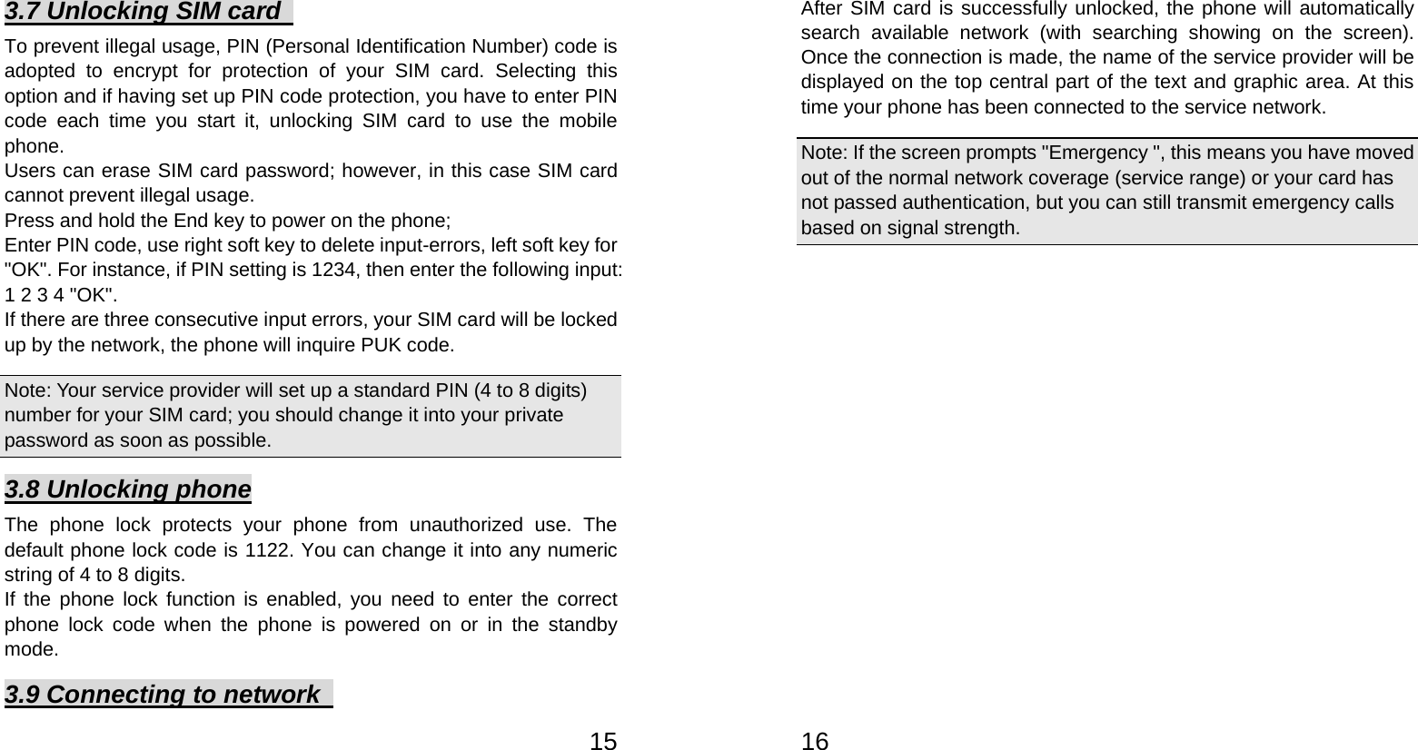   153.7 Unlocking SIM card   To prevent illegal usage, PIN (Personal Identification Number) code is adopted to encrypt for protection of your SIM card. Selecting this option and if having set up PIN code protection, you have to enter PIN code each time you start it, unlocking SIM card to use the mobile phone. Users can erase SIM card password; however, in this case SIM card cannot prevent illegal usage. Press and hold the End key to power on the phone;   Enter PIN code, use right soft key to delete input-errors, left soft key for &quot;OK&quot;. For instance, if PIN setting is 1234, then enter the following input: 1 2 3 4 &quot;OK&quot;. If there are three consecutive input errors, your SIM card will be locked up by the network, the phone will inquire PUK code.   Note: Your service provider will set up a standard PIN (4 to 8 digits) number for your SIM card; you should change it into your private password as soon as possible.   3.8 Unlocking phone The phone lock protects your phone from unauthorized use. The default phone lock code is 1122. You can change it into any numeric string of 4 to 8 digits. If the phone lock function is enabled, you need to enter the correct phone lock code when the phone is powered on or in the standby mode. 3.9 Connecting to network     16After SIM card is successfully unlocked, the phone will automatically search available network (with searching showing on the screen). Once the connection is made, the name of the service provider will be displayed on the top central part of the text and graphic area. At this time your phone has been connected to the service network.   Note: If the screen prompts &quot;Emergency &quot;, this means you have moved out of the normal network coverage (service range) or your card has not passed authentication, but you can still transmit emergency calls based on signal strength.   