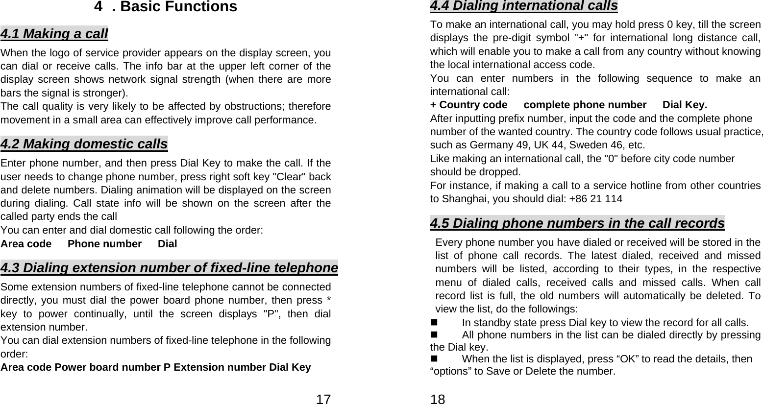   174  . Basic Functions 4.1 Making a call When the logo of service provider appears on the display screen, you can dial or receive calls. The info bar at the upper left corner of the display screen shows network signal strength (when there are more bars the signal is stronger).   The call quality is very likely to be affected by obstructions; therefore movement in a small area can effectively improve call performance.   4.2 Making domestic calls Enter phone number, and then press Dial Key to make the call. If the user needs to change phone number, press right soft key &quot;Clear&quot; back and delete numbers. Dialing animation will be displayed on the screen during dialing. Call state info will be shown on the screen after the called party ends the call   You can enter and dial domestic call following the order:   Area code   Phone number   Dial  4.3 Dialing extension number of fixed-line telephone Some extension numbers of fixed-line telephone cannot be connected directly, you must dial the power board phone number, then press * key to power continually, until the screen displays &quot;P&quot;, then dial extension number.   You can dial extension numbers of fixed-line telephone in the following order:  Area code Power board number P Extension number Dial Key   184.4 Dialing international calls To make an international call, you may hold press 0 key, till the screen displays the pre-digit symbol &quot;+&quot; for international long distance call, which will enable you to make a call from any country without knowing the local international access code.   You can enter numbers in the following sequence to make an international call:   + Country code   complete phone number   Dial Key. After inputting prefix number, input the code and the complete phone number of the wanted country. The country code follows usual practice, such as Germany 49, UK 44, Sweden 46, etc.   Like making an international call, the &quot;0&quot; before city code number should be dropped.   For instance, if making a call to a service hotline from other countries to Shanghai, you should dial: +86 21 114 4.5 Dialing phone numbers in the call records Every phone number you have dialed or received will be stored in the list of phone call records. The latest dialed, received and missed numbers will be listed, according to their types, in the respective menu of dialed calls, received calls and missed calls. When call record list is full, the old numbers will automatically be deleted. To view the list, do the followings:     In standby state press Dial key to view the record for all calls.     All phone numbers in the list can be dialed directly by pressing the Dial key.     When the list is displayed, press “OK” to read the details, then “options” to Save or Delete the number.   