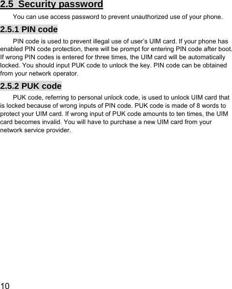  10  2.5 Security password You can use access password to prevent unauthorized use of your phone. 2.5.1 PIN code PIN code is used to prevent illegal use of user’s UIM card. If your phone has enabled PIN code protection, there will be prompt for entering PIN code after boot. If wrong PIN codes is entered for three times, the UIM card will be automatically locked. You should input PUK code to unlock the key. PIN code can be obtained from your network operator. 2.5.2 PUK code PUK code, referring to personal unlock code, is used to unlock UIM card that is locked because of wrong inputs of PIN code. PUK code is made of 8 words to protect your UIM card. If wrong input of PUK code amounts to ten times, the UIM card becomes invalid. You will have to purchase a new UIM card from your network service provider. 