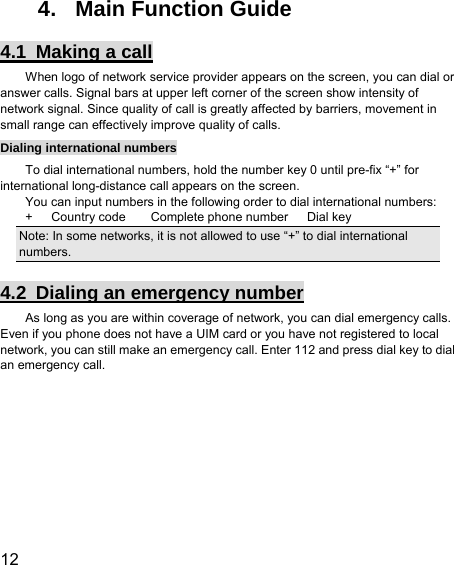  12  4.  Main Function Guide 4.1  Making a call When logo of network service provider appears on the screen, you can dial or answer calls. Signal bars at upper left corner of the screen show intensity of network signal. Since quality of call is greatly affected by barriers, movement in small range can effectively improve quality of calls. Dialing international numbers To dial international numbers, hold the number key 0 until pre-fix “+” for international long-distance call appears on the screen. You can input numbers in the following order to dial international numbers: +   Country code    Complete phone number   Dial key Note: In some networks, it is not allowed to use “+” to dial international numbers. 4.2  Dialing an emergency number As long as you are within coverage of network, you can dial emergency calls. Even if you phone does not have a UIM card or you have not registered to local network, you can still make an emergency call. Enter 112 and press dial key to dial an emergency call. 