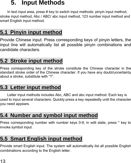  13  5. Input Methods In text input area, press # key to switch input methods: pinyin input method, stroke input method, Abc / ABC/ abc input method, 123 number input method and smart English input method. 5.1 Pinyin input method Provide Chinese input. Press corresponding keys of pinyin letters, the input line will automatically list all possible pinyin combinations and candidate characters. 5.2 Stroke input method Press corresponding key of the stroke constitute the Chinese character in the standard stroke order of the Chinese character. If you have any doubt/uncertainty about a stroke, substitute with “?”. 5.3  Letter input method Letter input methods includes Abc, ABC and abc input method. Each key is used to input several characters. Quickly press a key repeatedly until the character you need appears. 5.4  Number and symbol input method Press corresponding number with number keys 0-9; in edit state, press * key to invoke symbol input. 5.5  Smart English input method Provide smart English input. The system will automatically list all possible English combinations according to the English letter. 