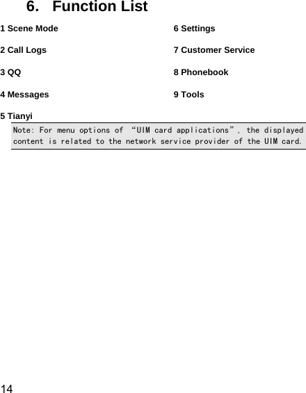  14  6. Function List 1 Scene Mode  2 Call Logs  3 QQ  4 Messages  5 Tianyi 6 Settings  7 Customer Service  8 Phonebook  9 Tools  Note: For menu options of “UIM card applications”, the displayed content is related to the network service provider of the UIM card. 