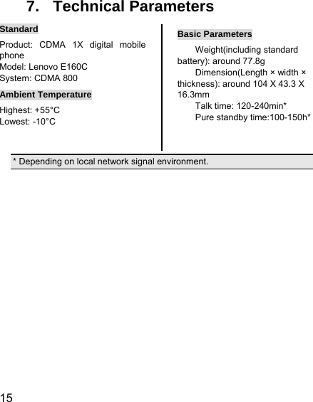  15  7. Technical Parameters Standard Product: CDMA 1X digital mobile phone  Model: Lenovo E160C System: CDMA 800 Ambient Temperature Highest: +55°C Lowest: -10°C   Basic Parameters Weight(including standard battery): around 77.8g   Dimension(Length × width × thickness): around 104 X 43.3 X 16.3mm Talk time: 120-240min* Pure standby time:100-150h* * Depending on local network signal environment.            