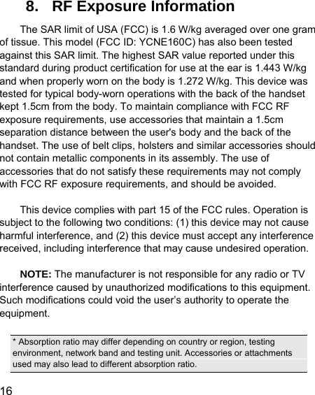  16  8.  RF Exposure Information The SAR limit of USA (FCC) is 1.6 W/kg averaged over one gram of tissue. This model (FCC ID: YCNE160C) has also been tested against this SAR limit. The highest SAR value reported under this standard during product certification for use at the ear is 1.443 W/kg and when properly worn on the body is 1.272 W/kg. This device was tested for typical body-worn operations with the back of the handset kept 1.5cm from the body. To maintain compliance with FCC RF exposure requirements, use accessories that maintain a 1.5cm separation distance between the user&apos;s body and the back of the handset. The use of belt clips, holsters and similar accessories should not contain metallic components in its assembly. The use of accessories that do not satisfy these requirements may not comply with FCC RF exposure requirements, and should be avoided.  This device complies with part 15 of the FCC rules. Operation is subject to the following two conditions: (1) this device may not cause harmful interference, and (2) this device must accept any interference received, including interference that may cause undesired operation.  NOTE: The manufacturer is not responsible for any radio or TV interference caused by unauthorized modifications to this equipment. Such modifications could void the user’s authority to operate the equipment.  * Absorption ratio may differ depending on country or region, testing environment, network band and testing unit. Accessories or attachments used may also lead to different absorption ratio. 