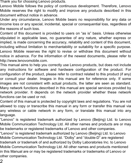  2  Thank you for choosing Lenovo products. Lenovo Mobile follows the policy of continuous development. Therefore, Lenovo Mobile reserves the right to modify and improve any products described in this document without notice in advance. Under any circumstance, Lenovo Mobile bears no responsibility for any data or income loss or any special, incidental, special or consequential loss, regardless of the reasons of such loss. Content of this document is provided to users on “as is” basis. Unless otherwise stipulated in applicable laws, no guarantee of any nature, whether express or implied, is made concerning the accuracy, reliability and content of this document, including without limitation to merchantability or suitability for a specific purpose. Lenovo Mobile reserves the right to revise or withdraw this document without notice in advance. For the information of the newest documents, please refer to http://www.lenovomobile.com. This manual aims to help you correctly use Lenovo products, but does not include any instructions for software and hardware configuration of the product. For configuration of the product, please refer to contract related to this product (if any) or consult your dealer. Images in this manual are for reference only. If some images are not consistent with actual products, the latter are seen as standard. Many network functions described in this manual are special services provided by network provider. It depends on the network provider whether these network functions can be used or not. Content of this manual is protected by copyright laws and regulations. You are not allowed to copy or transcribe this manual in any form or transfer this manual via any wireless or cable network in any form, or translate this manual into any language. “Lenovo” is registered trademark authorized by Lenovo (Beijing) Ltd. to Lenovo Mobile Communication Technology Ltd. All other names and products are or may be trademarks or registered trademarks of Lenovo and other companies. “Lenovo” is registered trademark authorized by Lenovo (Beijing) Ltd. to Lenovo Mobile Communication Technology Ltd. “Dolby” and “double-D” are registered trademark or trademark of and authorized by Dolby Laboratories Inc. to Lenovo Mobile Communication Technology Ltd. All other names and products mentioned in this Manual are or may be registered trademarks or trademarks of Lenovo or other companies. 