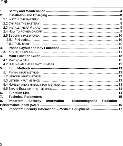  3  目录  1. Safety and Maintenance ---------------------------------------------------------------------- 4 2. Installation and Charging -------------------------------------------------------------------- 8 2.1 INSTALL THE BATTERY ..........................................................................................  8 2.2 CHARGE THE BATTERY .........................................................................................  8 2.3 INSTALL THE UIM CARD ........................................................................................ 9 2.4 HOW TO POWER ON/OFF ...................................................................................... 9 2.5 SECURITY PASSWORD ........................................................................................ 10 2.5.1 PIN code .................................................................................................... 10 2.5.2 PUK code .................................................................................................. 10 3. Phone Layout and Key Functions ------------------------------------------------------- 11 3.1 KEY DESCRIPTION ..............................................................................................  11 4. Main Function Guide ------------------------------------------------------------------------- 12 4.1 MAKING A CALL ..................................................................................................  12 4.2 DIALING AN EMERGENCY NUMBER ...................................................................... 12 5. Input Methods ---------------------------------------------------------------------------------- 13 5.1 PINYIN INPUT METHOD ....................................................................................... 13 5.2 STROKE INPUT METHOD ..................................................................................... 13 5.3 LETTER INPUT METHOD ...................................................................................... 13 5.4 NUMBER AND SYMBOL INPUT METHOD ................................................................ 13 5.5 SMART ENGLISH INPUT METHOD .........................................................................  13 6. Function List ------------------------------------------------------------------------------------  14 7. Technical Parameters ----------------------------------------------------------------------- 15 8. Important Security Information —Electromagnetic Radiation Performance Index (SAR) -------------------------------------------------------------------------- 16 9. Important Security Information —Medical Equipment --------------------------- 17   