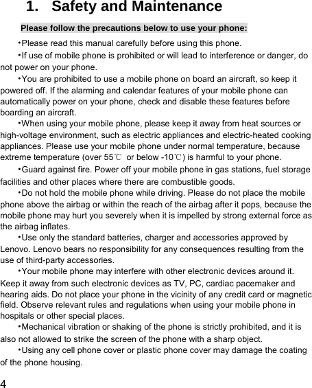  4  1. Safety and Maintenance Please follow the precautions below to use your phone: •Please read this manual carefully before using this phone. •If use of mobile phone is prohibited or will lead to interference or danger, do not power on your phone. •You are prohibited to use a mobile phone on board an aircraft, so keep it powered off. If the alarming and calendar features of your mobile phone can automatically power on your phone, check and disable these features before boarding an aircraft. •When using your mobile phone, please keep it away from heat sources or high-voltage environment, such as electric appliances and electric-heated cooking appliances. Please use your mobile phone under normal temperature, because extreme temperature (over 55℃  or below -10℃) is harmful to your phone. •Guard against fire. Power off your mobile phone in gas stations, fuel storage facilities and other places where there are combustible goods. •Do not hold the mobile phone while driving. Please do not place the mobile phone above the airbag or within the reach of the airbag after it pops, because the mobile phone may hurt you severely when it is impelled by strong external force as the airbag inflates. •Use only the standard batteries, charger and accessories approved by Lenovo. Lenovo bears no responsibility for any consequences resulting from the use of third-party accessories. •Your mobile phone may interfere with other electronic devices around it. Keep it away from such electronic devices as TV, PC, cardiac pacemaker and hearing aids. Do not place your phone in the vicinity of any credit card or magnetic field. Observe relevant rules and regulations when using your mobile phone in hospitals or other special places. •Mechanical vibration or shaking of the phone is strictly prohibited, and it is also not allowed to strike the screen of the phone with a sharp object. •Using any cell phone cover or plastic phone cover may damage the coating of the phone housing. 