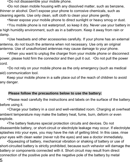  5  •Do not disassemble your mobile phone. •Do not clean mobile housing with any dissolved matter, such as benzene, thinner or alcohol. Don’t expose your phone to corrosive chemicals, such as cleaning agents. Use only clean, soft cloth to clean your phone gently. •Never expose your mobile phone to direct sunlight or heavy smog or dust. •You mobile phone is not waterproof, so keep it dry. Never use your battery in a high humidity environment, such as in a bathroom. Keep it away from rain or damp. •Use headsets and other accessories carefully. If your phone has an external antenna, do not touch the antenna when not necessary. Use only an original antenna. Use of unauthorized antennas may cause damage to your phone. •When you want to unplug the charger from your mobile phone or disconnect power, please hold firm the connector and then pull it out.  •Do not pull the power cord. •Do not rely on your mobile phone as the only emergency (such as medical aid) communication tool. Keep your mobile phone in a safe place out of the reach of children to avoid any danger.  Please follow the precautions below to use the battery: •Please read carefully the instructions and labels on the surface of the battery before using it. •Charge your battery in a cool and well-ventilated room. Charging at overheat ambient temperature may make the battery heat, fume, burn, deform or even explode. •The battery features special protection circuits and devices. Do not disassemble battery, or short-circuit or electrolyte leakage may occur. If electrolyte splashes into your eyes, you may have the risk of getting blind. In this case, rinse your eyes with clean water (never rub the eyes) and see a doctor immediately. •Squeezing of battery, mechanical vibration or shaking of battery or use of short-circuited battery is strictly prohibited, because such vehavior will damage the battery or components connected with it. Short circuit may result from direct connection of the positive pole and the negative pole of the battery by metal 