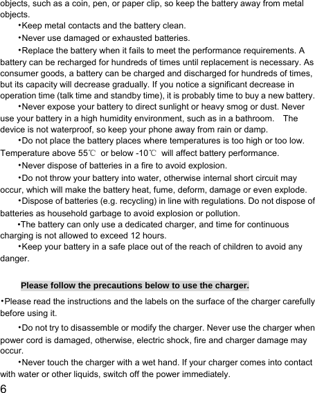  6  objects, such as a coin, pen, or paper clip, so keep the battery away from metal objects. •Keep metal contacts and the battery clean. •Never use damaged or exhausted batteries. •Replace the battery when it fails to meet the performance requirements. A battery can be recharged for hundreds of times until replacement is necessary. As consumer goods, a battery can be charged and discharged for hundreds of times, but its capacity will decrease gradually. If you notice a significant decrease in operation time (talk time and standby time), it is probably time to buy a new battery. •Never expose your battery to direct sunlight or heavy smog or dust. Never use your battery in a high humidity environment, such as in a bathroom.    The device is not waterproof, so keep your phone away from rain or damp. •Do not place the battery places where temperatures is too high or too low. Temperature above 55℃  or below -10℃  will affect battery performance. •Never dispose of batteries in a fire to avoid explosion. •Do not throw your battery into water, otherwise internal short circuit may occur, which will make the battery heat, fume, deform, damage or even explode. •Dispose of batteries (e.g. recycling) in line with regulations. Do not dispose of batteries as household garbage to avoid explosion or pollution. •The battery can only use a dedicated charger, and time for continuous charging is not allowed to exceed 12 hours. •Keep your battery in a safe place out of the reach of children to avoid any danger.  Please follow the precautions below to use the charger. •Please read the instructions and the labels on the surface of the charger carefully before using it. •Do not try to disassemble or modify the charger. Never use the charger when power cord is damaged, otherwise, electric shock, fire and charger damage may occur. •Never touch the charger with a wet hand. If your charger comes into contact with water or other liquids, switch off the power immediately. 