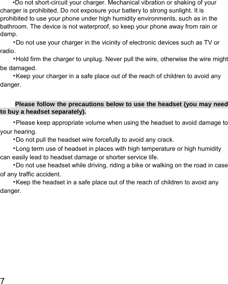  7  •Do not short-circuit your charger. Mechanical vibration or shaking of your charger is prohibited. Do not exposure your battery to strong sunlight. It is prohibited to use your phone under high humidity environments, such as in the bathroom. The device is not waterproof, so keep your phone away from rain or damp. •Do not use your charger in the vicinity of electronic devices such as TV or radio. •Hold firm the charger to unplug. Never pull the wire, otherwise the wire might be damaged. •Keep your charger in a safe place out of the reach of children to avoid any danger.  Please follow the precautions below to use the headset (you may need to buy a headset separately). •Please keep appropriate volume when using the headset to avoid damage to your hearing. •Do not pull the headset wire forcefully to avoid any crack. •Long term use of headset in places with high temperature or high humidity can easily lead to headset damage or shorter service life. •Do not use headset while driving, riding a bike or walking on the road in case of any traffic accident. •Keep the headset in a safe place out of the reach of children to avoid any danger.   