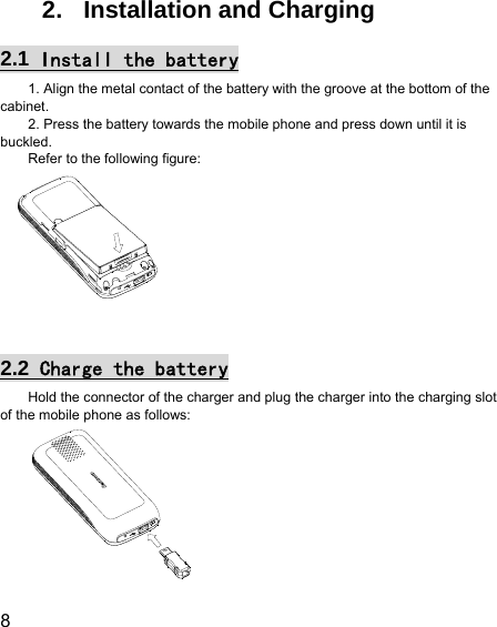  8  2. Installation and Charging 2.1  Install the battery 1. Align the metal contact of the battery with the groove at the bottom of the cabinet. 2. Press the battery towards the mobile phone and press down until it is buckled. Refer to the following figure:   2.2  Charge the battery Hold the connector of the charger and plug the charger into the charging slot of the mobile phone as follows:  