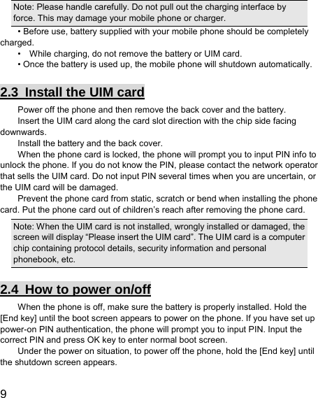  9  Note: Please handle carefully. Do not pull out the charging interface by force. This may damage your mobile phone or charger. • Before use, battery supplied with your mobile phone should be completely charged. •    While charging, do not remove the battery or UIM card. • Once the battery is used up, the mobile phone will shutdown automatically. 2.3  Install the UIM card Power off the phone and then remove the back cover and the battery. Insert the UIM card along the card slot direction with the chip side facing downwards. Install the battery and the back cover. When the phone card is locked, the phone will prompt you to input PIN info to unlock the phone. If you do not know the PIN, please contact the network operator that sells the UIM card. Do not input PIN several times when you are uncertain, or the UIM card will be damaged. Prevent the phone card from static, scratch or bend when installing the phone card. Put the phone card out of children’s reach after removing the phone card. Note: When the UIM card is not installed, wrongly installed or damaged, the screen will display “Please insert the UIM card”. The UIM card is a computer chip containing protocol details, security information and personal phonebook, etc. 2.4  How to power on/off When the phone is off, make sure the battery is properly installed. Hold the [End key] until the boot screen appears to power on the phone. If you have set up power-on PIN authentication, the phone will prompt you to input PIN. Input the correct PIN and press OK key to enter normal boot screen. Under the power on situation, to power off the phone, hold the [End key] until the shutdown screen appears. 