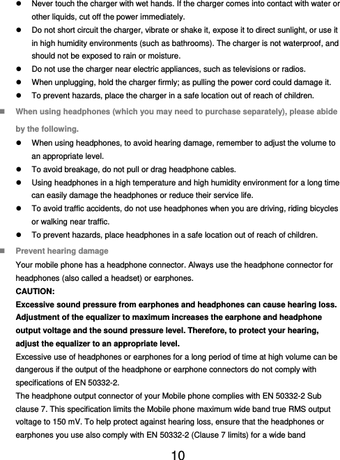  10    Never touch the charger with wet hands. If the charger comes into contact with water or other liquids, cut off the power immediately.   Do not short circuit the charger, vibrate or shake it, expose it to direct sunlight, or use it in high humidity environments (such as bathrooms). The charger is not waterproof, and should not be exposed to rain or moisture.   Do not use the charger near electric appliances, such as televisions or radios.   When unplugging, hold the charger firmly; as pulling the power cord could damage it.   To prevent hazards, place the charger in a safe location out of reach of children.  When using headphones (which you may need to purchase separately), please abide by the following.   When using headphones, to avoid hearing damage, remember to adjust the volume to an appropriate level.   To avoid breakage, do not pull or drag headphone cables.   Using headphones in a high temperature and high humidity environment for a long time can easily damage the headphones or reduce their service life.   To avoid traffic accidents, do not use headphones when you are driving, riding bicycles or walking near traffic.   To prevent hazards, place headphones in a safe location out of reach of children.  Prevent hearing damage Your mobile phone has a headphone connector. Always use the headphone connector for headphones (also called a headset) or earphones. CAUTION: Excessive sound pressure from earphones and headphones can cause hearing loss. Adjustment of the equalizer to maximum increases the earphone and headphone output voltage and the sound pressure level. Therefore, to protect your hearing, adjust the equalizer to an appropriate level. Excessive use of headphones or earphones for a long period of time at high volume can be dangerous if the output of the headphone or earphone connectors do not comply with specifications of EN 50332-2. The headphone output connector of your Mobile phone complies with EN 50332-2 Sub clause 7. This specification limits the Mobile phone maximum wide band true RMS output voltage to 150 mV. To help protect against hearing loss, ensure that the headphones or earphones you use also comply with EN 50332-2 (Clause 7 limits) for a wide band 