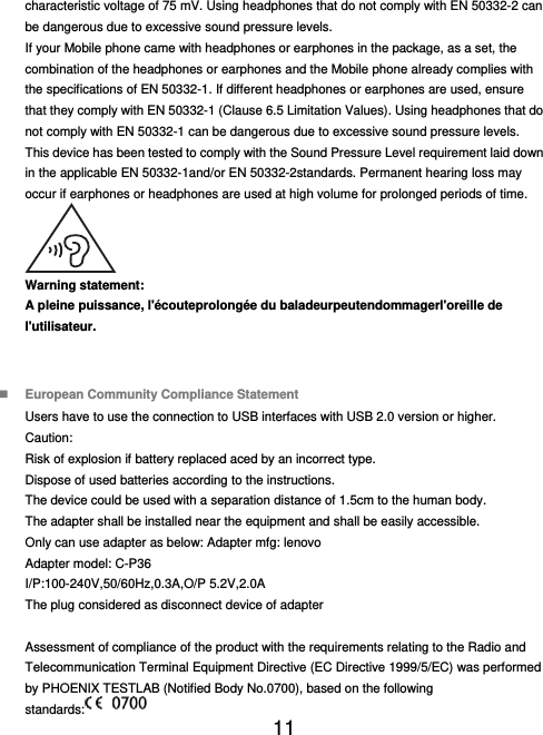  11  characteristic voltage of 75 mV. Using headphones that do not comply with EN 50332-2 can be dangerous due to excessive sound pressure levels. If your Mobile phone came with headphones or earphones in the package, as a set, the combination of the headphones or earphones and the Mobile phone already complies with the specifications of EN 50332-1. If different headphones or earphones are used, ensure that they comply with EN 50332-1 (Clause 6.5 Limitation Values). Using headphones that do not comply with EN 50332-1 can be dangerous due to excessive sound pressure levels. This device has been tested to comply with the Sound Pressure Level requirement laid down in the applicable EN 50332-1and/or EN 50332-2standards. Permanent hearing loss may occur if earphones or headphones are used at high volume for prolonged periods of time.  Warning statement: A pleine puissance, l&apos;écouteprolongée du baladeurpeutendommagerl&apos;oreille de l&apos;utilisateur.    European Community Compliance Statement Users have to use the connection to USB interfaces with USB 2.0 version or higher. Caution: Risk of explosion if battery replaced aced by an incorrect type.   Dispose of used batteries according to the instructions.   The device could be used with a separation distance of 1.5cm to the human body. The adapter shall be installed near the equipment and shall be easily accessible. Only can use adapter as below: Adapter mfg: lenovo Adapter model: C-P36 I/P:100-240V,50/60Hz,0.3A,O/P 5.2V,2.0A The plug considered as disconnect device of adapter  Assessment of compliance of the product with the requirements relating to the Radio and Telecommunication Terminal Equipment Directive (EC Directive 1999/5/EC) was performed by PHOENIX TESTLAB (Notified Body No.0700), based on the following standards:  