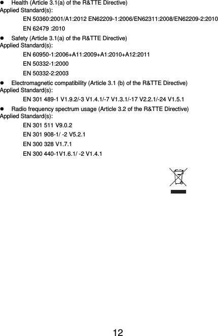  12    Health (Article 3.1(a) of the R&amp;TTE Directive) Applied Standard(s): EN 50360:2001/A1:2012 EN62209-1:2006/EN62311:2008/EN62209-2:2010 EN 62479 :2010   Safety (Article 3.1(a) of the R&amp;TTE Directive) Applied Standard(s): EN 60950-1:2006+A11:2009+A1:2010+A12:2011 EN 50332-1:2000 EN 50332-2:2003   Electromagnetic compatibility (Article 3.1 (b) of the R&amp;TTE Directive) Applied Standard(s):   EN 301 489-1 V1.9.2/-3 V1.4.1/-7 V1.3.1/-17 V2.2.1/-24 V1.5.1   Radio frequency spectrum usage (Article 3.2 of the R&amp;TTE Directive) Applied Standard(s): EN 301 511 V9.0.2   EN 301 908-1/ -2 V5.2.1 EN 300 328 V1.7.1 EN 300 440-1V1.6.1/ -2 V1.4.1       