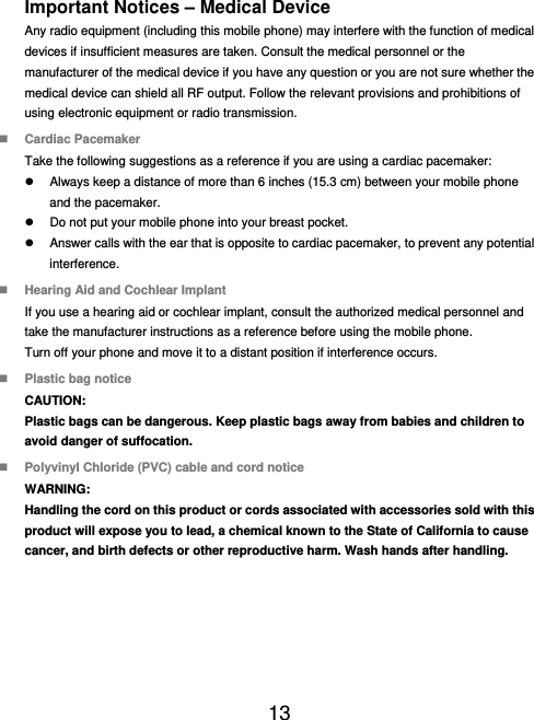  13  Important Notices – Medical Device Any radio equipment (including this mobile phone) may interfere with the function of medical devices if insufficient measures are taken. Consult the medical personnel or the manufacturer of the medical device if you have any question or you are not sure whether the medical device can shield all RF output. Follow the relevant provisions and prohibitions of using electronic equipment or radio transmission.  Cardiac Pacemaker Take the following suggestions as a reference if you are using a cardiac pacemaker:   Always keep a distance of more than 6 inches (15.3 cm) between your mobile phone and the pacemaker.   Do not put your mobile phone into your breast pocket.   Answer calls with the ear that is opposite to cardiac pacemaker, to prevent any potential interference.  Hearing Aid and Cochlear Implant If you use a hearing aid or cochlear implant, consult the authorized medical personnel and take the manufacturer instructions as a reference before using the mobile phone. Turn off your phone and move it to a distant position if interference occurs.  Plastic bag notice CAUTION: Plastic bags can be dangerous. Keep plastic bags away from babies and children to avoid danger of suffocation.  Polyvinyl Chloride (PVC) cable and cord notice WARNING: Handling the cord on this product or cords associated with accessories sold with this product will expose you to lead, a chemical known to the State of California to cause cancer, and birth defects or other reproductive harm. Wash hands after handling. 