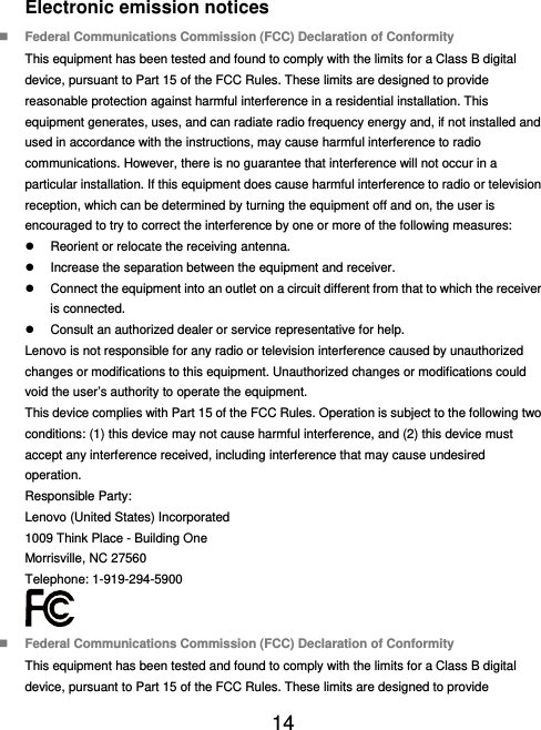  14  Electronic emission notices  Federal Communications Commission (FCC) Declaration of Conformity This equipment has been tested and found to comply with the limits for a Class B digital device, pursuant to Part 15 of the FCC Rules. These limits are designed to provide reasonable protection against harmful interference in a residential installation. This equipment generates, uses, and can radiate radio frequency energy and, if not installed and used in accordance with the instructions, may cause harmful interference to radio communications. However, there is no guarantee that interference will not occur in a particular installation. If this equipment does cause harmful interference to radio or television reception, which can be determined by turning the equipment off and on, the user is encouraged to try to correct the interference by one or more of the following measures:   Reorient or relocate the receiving antenna.   Increase the separation between the equipment and receiver.   Connect the equipment into an outlet on a circuit different from that to which the receiver is connected.   Consult an authorized dealer or service representative for help. Lenovo is not responsible for any radio or television interference caused by unauthorized changes or modifications to this equipment. Unauthorized changes or modifications could void the user’s authority to operate the equipment. This device complies with Part 15 of the FCC Rules. Operation is subject to the following two conditions: (1) this device may not cause harmful interference, and (2) this device must accept any interference received, including interference that may cause undesired operation. Responsible Party: Lenovo (United States) Incorporated 1009 Think Place - Building One Morrisville, NC 27560 Telephone: 1-919-294-5900   Federal Communications Commission (FCC) Declaration of Conformity This equipment has been tested and found to comply with the limits for a Class B digital device, pursuant to Part 15 of the FCC Rules. These limits are designed to provide 