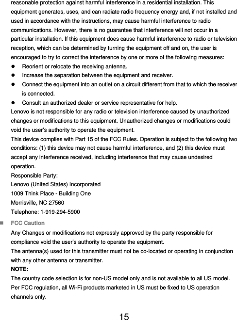  15  reasonable protection against harmful interference in a residential installation. This equipment generates, uses, and can radiate radio frequency energy and, if not installed and used in accordance with the instructions, may cause harmful interference to radio communications. However, there is no guarantee that interference will not occur in a particular installation. If this equipment does cause harmful interference to radio or television reception, which can be determined by turning the equipment off and on, the user is encouraged to try to correct the interference by one or more of the following measures:   Reorient or relocate the receiving antenna.   Increase the separation between the equipment and receiver.   Connect the equipment into an outlet on a circuit different from that to which the receiver is connected.   Consult an authorized dealer or service representative for help. Lenovo is not responsible for any radio or television interference caused by unauthorized changes or modifications to this equipment. Unauthorized changes or modifications could void the user’s authority to operate the equipment. This device complies with Part 15 of the FCC Rules. Operation is subject to the following two conditions: (1) this device may not cause harmful interference, and (2) this device must accept any interference received, including interference that may cause undesired operation. Responsible Party: Lenovo (United States) Incorporated 1009 Think Place - Building One Morrisville, NC 27560 Telephone: 1-919-294-5900  FCC Caution Any Changes or modifications not expressly approved by the party responsible for compliance void the user’s authority to operate the equipment. The antenna(s) used for this transmitter must not be co-located or operating in conjunction with any other antenna or transmitter. NOTE: The country code selection is for non-US model only and is not available to all US model. Per FCC regulation, all Wi-Fi products marketed in US must be fixed to US operation channels only. 