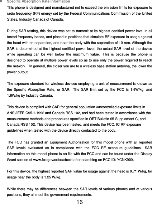  16   Specific Absorption Rate information This phone is designed and manufactured not to exceed the emission limits for exposure to radio frequency (RF) energy set by the Federal Communications Commission of the United States, Industry Canada of Canada.    During SAR testing, this device was set to transmit at its highest certified power level in all tested frequency bands, and placed in positions that simulate RF exposure in usage against the head with no separation, and near the body with the separation of 10 mm. Although the SAR is determined at the highest certified power level, the actual SAR level of the device while operating can be well below the maximum value.  This is because the phone is designed to operate at multiple power levels so as to use only the power required to reach the network.   In general, the closer you are to a wireless base station antenna, the lower the power output.  The exposure standard for wireless devices employing a unit of measurement is known as the Specific Absorption Rate, or SAR.  The SAR limit set by the FCC is 1.6W/kg, and 1.6W/kg by Industry Canada.     This device is complied with SAR for general population /uncontrolled exposure limits in ANSI/IEEE C95.1-1992 and Canada RSS 102, and had been tested in accordance with the measurement methods and procedures specified in OET Bulletin 65 Supplement C, and Canada RSS 102. This device has been tested, and meets the FCC, IC RF exposure guidelines when tested with the device directly contacted to the body.    The FCC has granted an Equipment Authorization for this model phone with all reported SAR levels evaluated as in compliance with the FCC RF exposure guidelines.  SAR information on this model phone is on file with the FCC and can be found under the Display Grant section of www.fcc.gov/oet/ea/fccid after searching on FCC ID: YCNK900.  For this device, the highest reported SAR value for usage against the head is 0.71 W/kg, for usage near the body is 1.25 W/kg.  While there may be differences between the SAR levels of various phones and at various positions, they all meet the government requirements. 