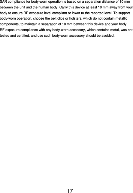  17   SAR compliance for body-worn operation is based on a separation distance of 10 mm between the unit and the human body. Carry this device at least 10 mm away from your body to ensure RF exposure level compliant or lower to the reported level. To support body-worn operation, choose the belt clips or holsters, which do not contain metallic components, to maintain a separation of 10 mm between this device and your body.   RF exposure compliance with any body-worn accessory, which contains metal, was not tested and certified, and use such body-worn accessory should be avoided.  
