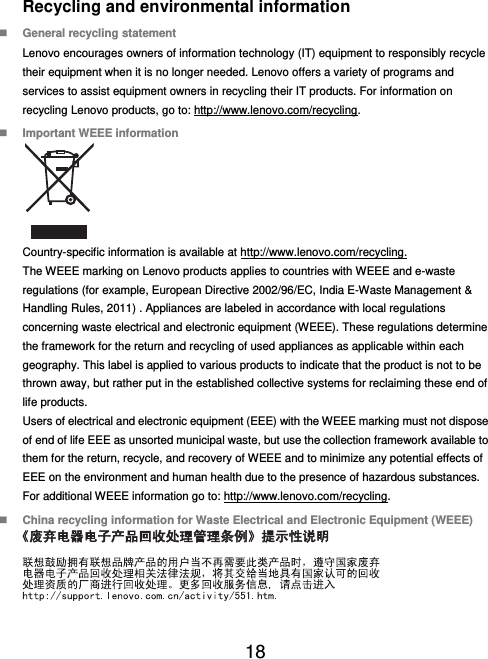  18  Recycling and environmental information  General recycling statement Lenovo encourages owners of information technology (IT) equipment to responsibly recycle their equipment when it is no longer needed. Lenovo offers a variety of programs and services to assist equipment owners in recycling their IT products. For information on recycling Lenovo products, go to: http://www.lenovo.com/recycling.  Important WEEE information  Country-specific information is available at http://www.lenovo.com/recycling. The WEEE marking on Lenovo products applies to countries with WEEE and e-waste regulations (for example, European Directive 2002/96/EC, India E-Waste Management &amp; Handling Rules, 2011) . Appliances are labeled in accordance with local regulations concerning waste electrical and electronic equipment (WEEE). These regulations determine the framework for the return and recycling of used appliances as applicable within each geography. This label is applied to various products to indicate that the product is not to be thrown away, but rather put in the established collective systems for reclaiming these end of life products. Users of electrical and electronic equipment (EEE) with the WEEE marking must not dispose of end of life EEE as unsorted municipal waste, but use the collection framework available to them for the return, recycle, and recovery of WEEE and to minimize any potential effects of EEE on the environment and human health due to the presence of hazardous substances. For additional WEEE information go to: http://www.lenovo.com/recycling.  China recycling information for Waste Electrical and Electronic Equipment (WEEE)  