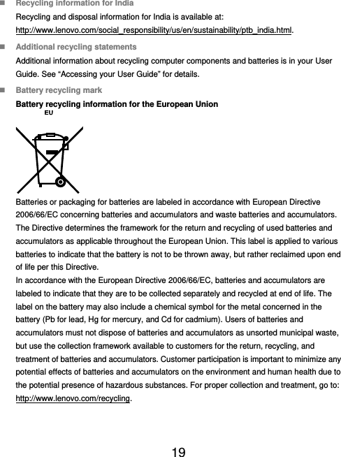  19   Recycling information for India Recycling and disposal information for India is available at: http://www.lenovo.com/social_responsibility/us/en/sustainability/ptb_india.html.  Additional recycling statements Additional information about recycling computer components and batteries is in your User Guide. See “Accessing your User Guide” for details.  Battery recycling mark Battery recycling information for the European Union  Batteries or packaging for batteries are labeled in accordance with European Directive 2006/66/EC concerning batteries and accumulators and waste batteries and accumulators. The Directive determines the framework for the return and recycling of used batteries and accumulators as applicable throughout the European Union. This label is applied to various batteries to indicate that the battery is not to be thrown away, but rather reclaimed upon end of life per this Directive. In accordance with the European Directive 2006/66/EC, batteries and accumulators are labeled to indicate that they are to be collected separately and recycled at end of life. The label on the battery may also include a chemical symbol for the metal concerned in the battery (Pb for lead, Hg for mercury, and Cd for cadmium). Users of batteries and accumulators must not dispose of batteries and accumulators as unsorted municipal waste, but use the collection framework available to customers for the return, recycling, and treatment of batteries and accumulators. Customer participation is important to minimize any potential effects of batteries and accumulators on the environment and human health due to the potential presence of hazardous substances. For proper collection and treatment, go to: http://www.lenovo.com/recycling. 