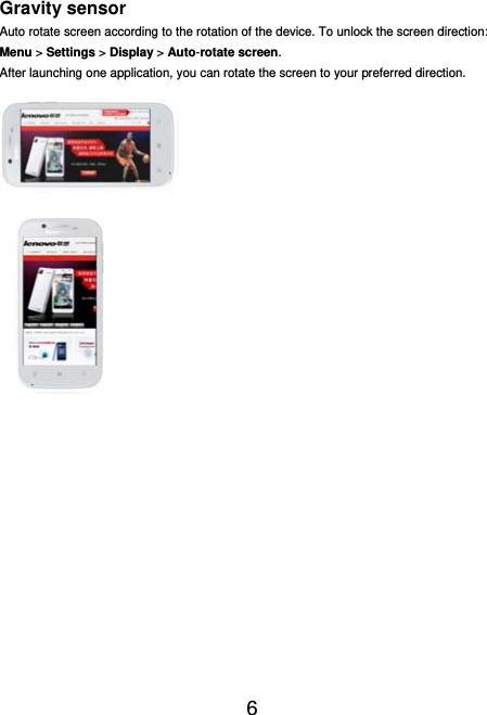  6  Gravity sensor Auto rotate screen according to the rotation of the device. To unlock the screen direction: Menu &gt; Settings &gt; Display &gt; Auto-rotate screen. After launching one application, you can rotate the screen to your preferred direction.   