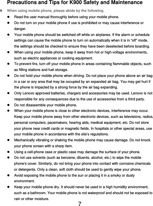  7  Precautions and Tips for K900 Safety and Maintenance  When using mobile phone, please abide by the following.   Read the user manual thoroughly before using your mobile phone.   Do not turn on your mobile phone if use is prohibited or may cause interference or danger.   Your mobile phone should be switched off while on airplanes. If the alarm or schedule settings can cause the mobile phone to turn on automatically when it is in “off” mode, the settings should be checked to ensure they have been deselected before boarding.   When using your mobile phone, keep it away from hot or high-voltage environments, such as electric appliances or cooking equipment.   To prevent fire, turn off your mobile phone in areas containing flammable objects, such as filling stations and fuel storage.   Do not hold your mobile phone when driving. Do not place your phone above an air bag in a car or any area that may be occupied by an expanded air bag. You may get hurt if the phone is impacted by a strong force by the air bag expanding.   Only Lenovo approved batteries, chargers and accessories may be used. Lenovo is not responsible for any consequences due to the use of accessories from a third party.   Do not disassemble your mobile phone.   When your mobile phone is close to other electronic devices, interference may occur. Keep your mobile phone away from other electronic devices, such as televisions, radios, personal computers, pacemakers, hearing aids, medical equipment, etc. Do not store your phone near credit cards or magnetic fields. In hospitals or other special areas, use your mobile phone in accordance with the site’s regulations.   Mechanically vibrating or shaking the mobile phone may cause damage. Do not knock your phone screen with a sharp item.   Using a cell-phone case or plastic case may damage the surface of your phone.   Do not use solvents (such as benzene, diluents, alcohol, etc.) to wipe the mobile phone&apos;s cover. Similarly, do not bring your phone into contact with corrosive chemicals or detergents. Only a clean, soft cloth should be used to gently wipe your phone.   Avoid exposing the mobile phone to the sun or placing it in a smoky or dusty environment.   Keep your mobile phone dry. It should never be used in a high humidity environment, such as a bathroom. Your mobile phone is not waterproof and should not be exposed to rain or other moisture. 