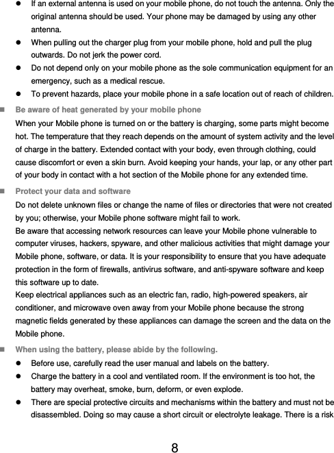  8    If an external antenna is used on your mobile phone, do not touch the antenna. Only the original antenna should be used. Your phone may be damaged by using any other antenna.   When pulling out the charger plug from your mobile phone, hold and pull the plug outwards. Do not jerk the power cord.   Do not depend only on your mobile phone as the sole communication equipment for an emergency, such as a medical rescue.   To prevent hazards, place your mobile phone in a safe location out of reach of children.  Be aware of heat generated by your mobile phone When your Mobile phone is turned on or the battery is charging, some parts might become hot. The temperature that they reach depends on the amount of system activity and the level of charge in the battery. Extended contact with your body, even through clothing, could cause discomfort or even a skin burn. Avoid keeping your hands, your lap, or any other part of your body in contact with a hot section of the Mobile phone for any extended time.  Protect your data and software Do not delete unknown files or change the name of files or directories that were not created by you; otherwise, your Mobile phone software might fail to work. Be aware that accessing network resources can leave your Mobile phone vulnerable to computer viruses, hackers, spyware, and other malicious activities that might damage your Mobile phone, software, or data. It is your responsibility to ensure that you have adequate protection in the form of firewalls, antivirus software, and anti-spyware software and keep this software up to date. Keep electrical appliances such as an electric fan, radio, high-powered speakers, air conditioner, and microwave oven away from your Mobile phone because the strong magnetic fields generated by these appliances can damage the screen and the data on the Mobile phone.  When using the battery, please abide by the following.   Before use, carefully read the user manual and labels on the battery.   Charge the battery in a cool and ventilated room. If the environment is too hot, the battery may overheat, smoke, burn, deform, or even explode.   There are special protective circuits and mechanisms within the battery and must not be disassembled. Doing so may cause a short circuit or electrolyte leakage. There is a risk 