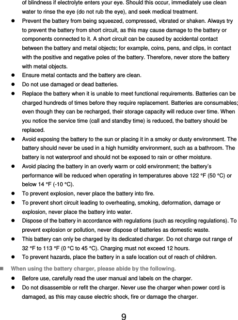  9  of blindness if electrolyte enters your eye. Should this occur, immediately use clean water to rinse the eye (do not rub the eye), and seek medical treatment.   Prevent the battery from being squeezed, compressed, vibrated or shaken. Always try to prevent the battery from short circuit, as this may cause damage to the battery or components connected to it. A short circuit can be caused by accidental contact between the battery and metal objects; for example, coins, pens, and clips, in contact with the positive and negative poles of the battery. Therefore, never store the battery with metal objects.   Ensure metal contacts and the battery are clean.   Do not use damaged or dead batteries.   Replace the battery when it is unable to meet functional requirements. Batteries can be charged hundreds of times before they require replacement. Batteries are consumables; even though they can be recharged, their storage capacity will reduce over time. When you notice the service time (call and standby time) is reduced, the battery should be replaced.   Avoid exposing the battery to the sun or placing it in a smoky or dusty environment. The battery should never be used in a high humidity environment, such as a bathroom. The battery is not waterproof and should not be exposed to rain or other moisture.   Avoid placing the battery in an overly warm or cold environment; the battery’s performance will be reduced when operating in temperatures above 122 °F (50 °C) or below 14 °F (-10 °C).   To prevent explosion, never place the battery into fire.   To prevent short circuit leading to overheating, smoking, deformation, damage or explosion, never place the battery into water.   Dispose of the battery in accordance with regulations (such as recycling regulations). To prevent explosion or pollution, never dispose of batteries as domestic waste.   This battery can only be charged by its dedicated charger. Do not charge out range of 32 °F to 113 °F (0 °C to 45 °C). Charging must not exceed 12 hours.   To prevent hazards, place the battery in a safe location out of reach of children.  When using the battery charger, please abide by the following.   Before use, carefully read the user manual and labels on the charger.   Do not disassemble or refit the charger. Never use the charger when power cord is damaged, as this may cause electric shock, fire or damage the charger. 