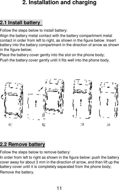   11 2. Installation and charging  2.1 Install battery   Follow the steps below to install battery: Align the battery metal contact with the battery compartment metal contact in order from left to right, as shown in the figure below. Insert battery into the battery compartment in the direction of arrow as shown in the figure below; Place the battery cover gently into the slot on the phone body;  Push the battery cover gently until it fits well into the phone body.      2.2 Remove battery Follow the steps below to remove battery: In order from left to right as shown in the figure below: push the battery cover away for about 3 mm in the direction of arrow, and then lift up the battery cover until it is completely separated from the phone body; Remove the battery.  