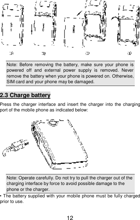   12  Note: Before removing the battery, make sure your phone is powered off and external power supply is removed. Never remove the battery when your phone is powered on. Otherwise, SIM card and your phone may be damaged.  2.3 Charge battery Press the charger interface and insert the charger into the charging port of the mobile phone as indicated below:  Note: Operate carefully. Do not try to pull the charger out of the charging interface by force to avoid possible damage to the phone or the charger.  • The battery supplied with your mobile phone must be fully charged prior to use. 