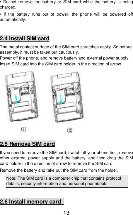   13 • Do not remove the battery or SIM card while the battery is being charged. • If the battery runs out of power, the phone will be powered off automatically.   2.4 Install SIM card The metal contact surface of the SIM card scratches easily. So before assembly, it must be taken out cautiously. Power off the phone, and remove battery and external power supply. Insert SIM card into the SIM card holder in the direction of arrow.   2.5 Remove SIM card If you need to remove the SIM card, switch off your phone first, remove other external power supply and the battery, and then drag the SIM card holder in the direction of arrow to remove the SIM card.  Remove the battery and take out the SIM card from the holder. Note: The SIM card is a computer chip that contains protocol details, security information and personal phonebook.  2.6 Install memory card   