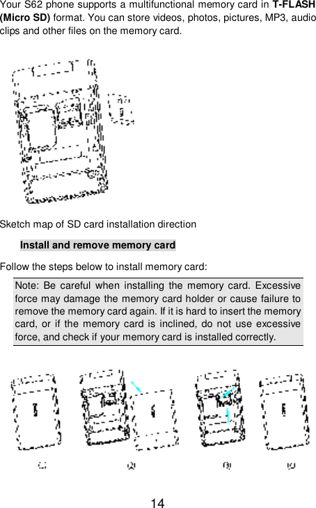   14 Your S62 phone supports a multifunctional memory card in T-FLASH (Micro SD) format. You can store videos, photos, pictures, MP3, audio clips and other files on the memory card.    Sketch map of SD card installation direction Install and remove memory card Follow the steps below to install memory card:  Note: Be careful when installing the memory card. Excessive force may damage the memory card holder or cause failure to remove the memory card again. If it is hard to insert the memory card, or if the memory card is inclined, do not use excessive force, and check if your memory card is installed correctly.   