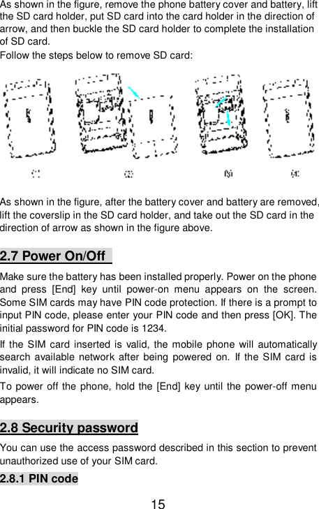   15 As shown in the figure, remove the phone battery cover and battery, lift the SD card holder, put SD card into the card holder in the direction of arrow, and then buckle the SD card holder to complete the installation of SD card.  Follow the steps below to remove SD card:  As shown in the figure, after the battery cover and battery are removed, lift the coverslip in the SD card holder, and take out the SD card in the direction of arrow as shown in the figure above. 2.7 Power On/Off   Make sure the battery has been installed properly. Power on the phone and press [End] key until power-on menu appears on the screen. Some SIM cards may have PIN code protection. If there is a prompt to input PIN code, please enter your PIN code and then press [OK]. The initial password for PIN code is 1234. If the SIM card inserted is valid, the mobile phone will automatically search available network after being powered on. If the SIM card is invalid, it will indicate no SIM card. To power off the phone, hold the [End] key until the power-off menu appears. 2.8 Security password You can use the access password described in this section to prevent unauthorized use of your SIM card. 2.8.1 PIN code 