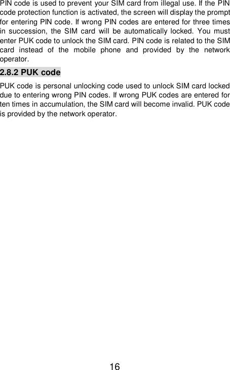   16 PIN code is used to prevent your SIM card from illegal use. If the PIN code protection function is activated, the screen will display the prompt for entering PIN code. If wrong PIN codes are entered for three times in succession, the SIM card will be automatically locked. You must enter PUK code to unlock the SIM card. PIN code is related to the SIM card instead of the mobile phone and provided by the network operator.  2.8.2 PUK code PUK code is personal unlocking code used to unlock SIM card locked due to entering wrong PIN codes. If wrong PUK codes are entered for ten times in accumulation, the SIM card will become invalid. PUK code is provided by the network operator. 